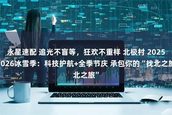 永星速配 追光不盲等，狂欢不重样 北极村 2025-2026冰雪季：科技护航+全季节庆 承包你的“找北之旅”