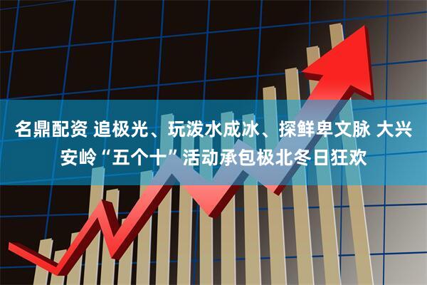 名鼎配资 追极光、玩泼水成冰、探鲜卑文脉 大兴安岭“五个十”活动承包极北冬日狂欢