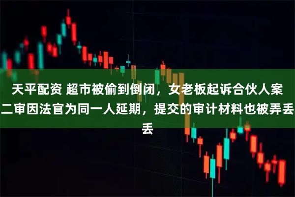 天平配资 超市被偷到倒闭，女老板起诉合伙人案二审因法官为同一人延期，提交的审计材料也被弄丢