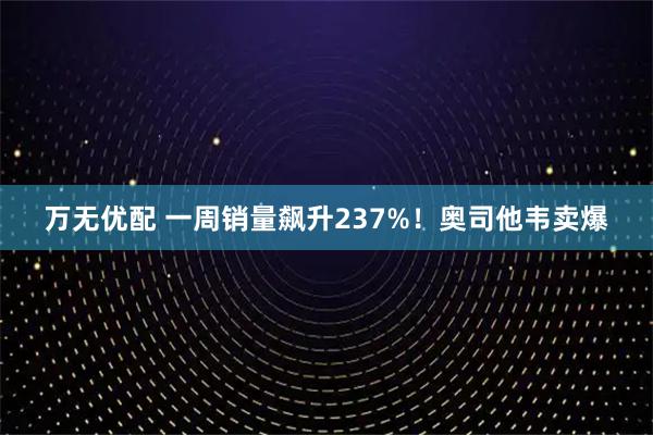万无优配 一周销量飙升237%！奥司他韦卖爆