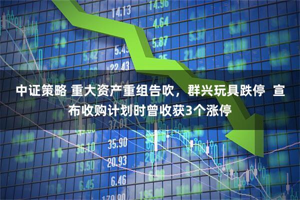 中证策略 重大资产重组告吹，群兴玩具跌停  宣布收购计划时曾收获3个涨停