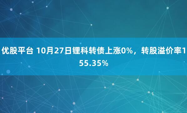 优股平台 10月27日锂科转债上涨0%，转股溢价率155.35%