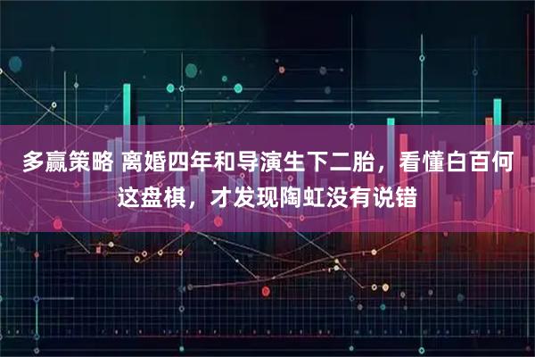 多赢策略 离婚四年和导演生下二胎，看懂白百何这盘棋，才发现陶虹没有说错