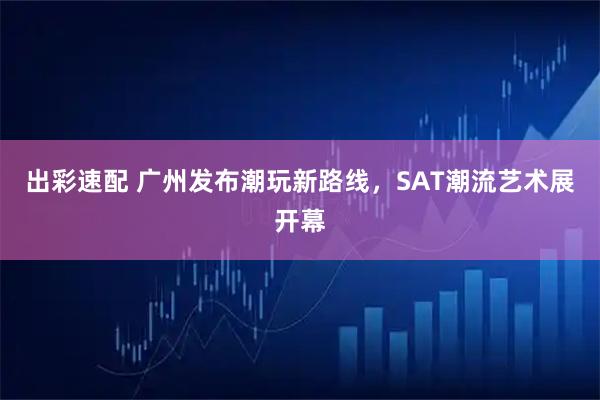 出彩速配 广州发布潮玩新路线，SAT潮流艺术展开幕