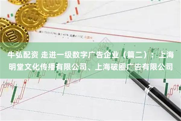 牛弘配资 走进一级数字广告企业（篇二）：上海明堂文化传播有限公司、上海破圈广告有限公司