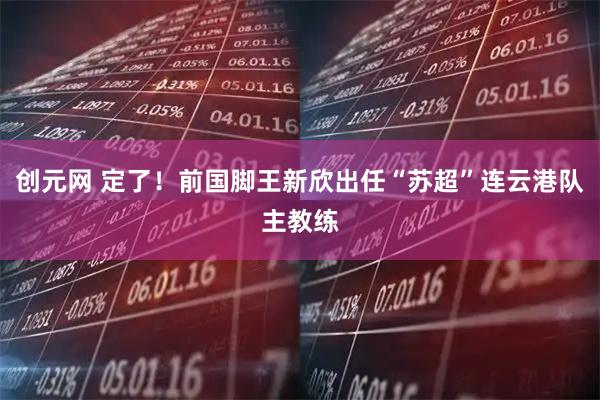 创元网 定了！前国脚王新欣出任“苏超”连云港队主教练