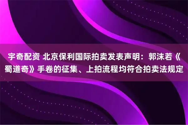 宇奇配资 北京保利国际拍卖发表声明：郭沫若《蜀道奇》手卷的征集、上拍流程均符合拍卖法规定