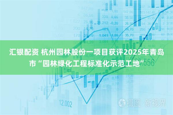 汇银配资 杭州园林股份一项目获评2025年青岛市“园林绿化工程标准化示范工地”