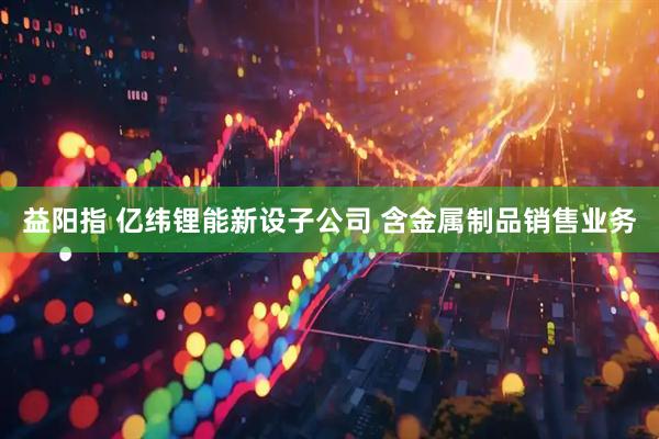 益阳指 亿纬锂能新设子公司 含金属制品销售业务