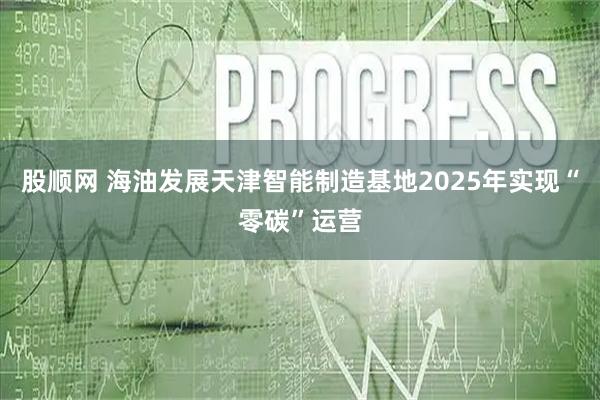 股顺网 海油发展天津智能制造基地2025年实现“零碳”运营