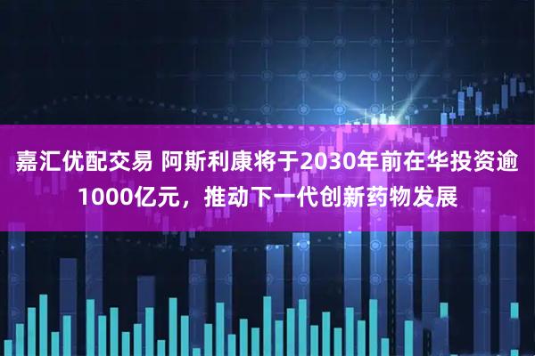 嘉汇优配交易 阿斯利康将于2030年前在华投资逾1000亿元，推动下一代创新药物发展