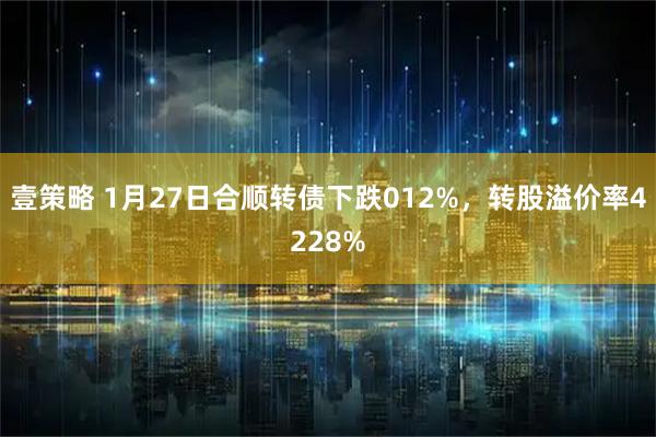 壹策略 1月27日合顺转债下跌012%，转股溢价率4228%