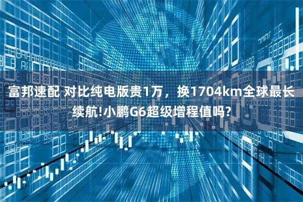 富邦速配 对比纯电版贵1万，换1704km全球最长续航!小鹏G6超级增程值吗?
