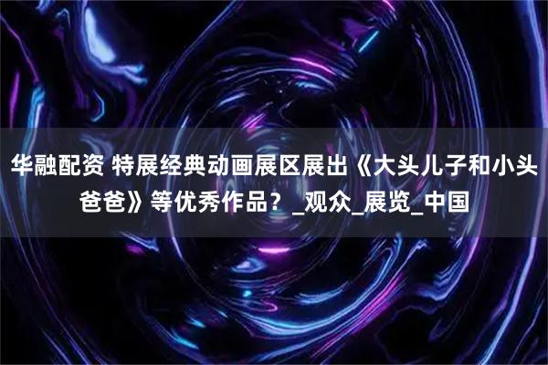 华融配资 特展经典动画展区展出《大头儿子和小头爸爸》等优秀作品？_观众_展览_中国