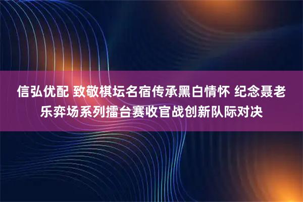信弘优配 致敬棋坛名宿传承黑白情怀 纪念聂老乐弈场系列擂台赛收官战创新队际对决